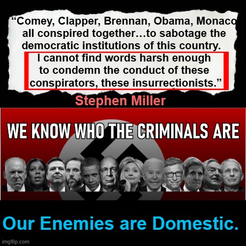We Know Our Enemies & The Enemies Require Punishment | “Comey, Clapper, Brennan, Obama, Monaco 
all conspired together…to sabotage the 
democratic institutions of this country.   

I cannot find words harsh enough 
to condemn the conduct of these 
conspirators, these insurrectionists.”; Stephen Miller; Our Enemies are Domestic. | image tagged in facts,drain the swamp,punishment,it's time to stop,democrats,we the people | made w/ Imgflip meme maker