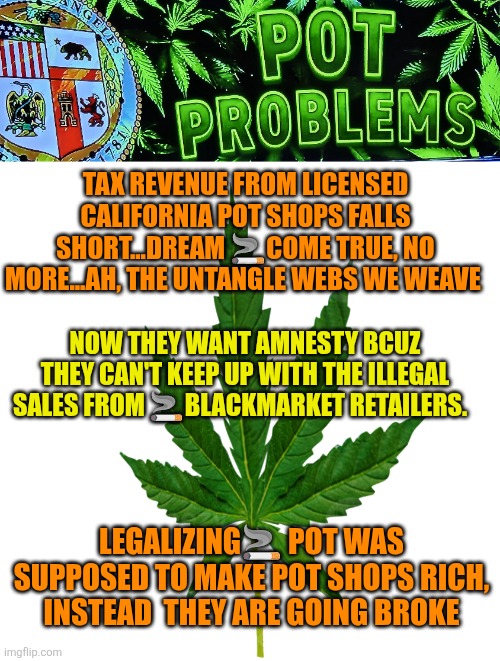 California Pot Shops going Broke | TAX REVENUE FROM LICENSED CALIFORNIA POT SHOPS FALLS SHORT...DREAM 🚬COME TRUE, NO MORE...AH, THE UNTANGLE WEBS WE WEAVE; NOW THEY WANT AMNESTY BCUZ THEY CAN'T KEEP UP WITH THE ILLEGAL SALES FROM 🚬BLACKMARKET RETAILERS. LEGALIZING🚬 POT WAS SUPPOSED TO MAKE POT SHOPS RICH, INSTEAD  THEY ARE GOING BROKE | image tagged in california pot problems,hoja de marihuana,pot,blackmarket,marihuana | made w/ Imgflip meme maker