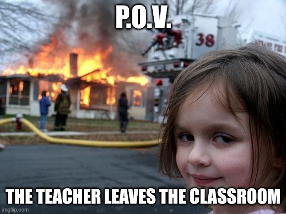 its true | P.O.V. THE TEACHER LEAVES THE CLASSROOM | image tagged in memes,disaster girl | made w/ Imgflip meme maker