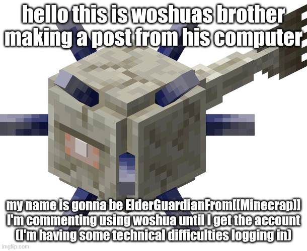 ElderGuardianFrom[[MINECRAP]] | hello this is woshuas brother making a post from his computer; my name is gonna be ElderGuardianFrom[[Minecrap]]
I'm commenting using woshua until I get the account
(I'm having some technical difficulties logging in) | image tagged in minecraft elder guardian | made w/ Imgflip meme maker