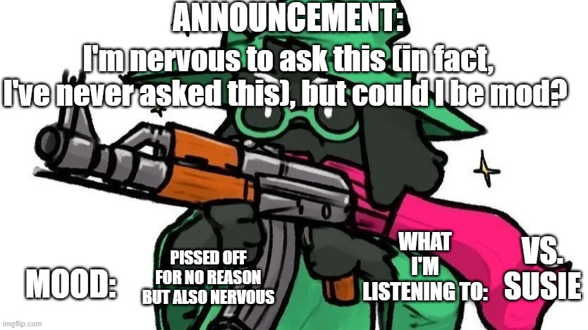 i don't want to add any stress or cause drama, so it's okay if you don't accept | ANNOUNCEMENT:; I'm nervous to ask this (in fact, I've never asked this), but could I be mod? WHAT I'M LISTENING TO:; VS. SUSIE; MOOD:; PISSED OFF FOR NO REASON BUT ALSO NERVOUS | image tagged in ralseiwithagun announcement,angry at the world | made w/ Imgflip meme maker
