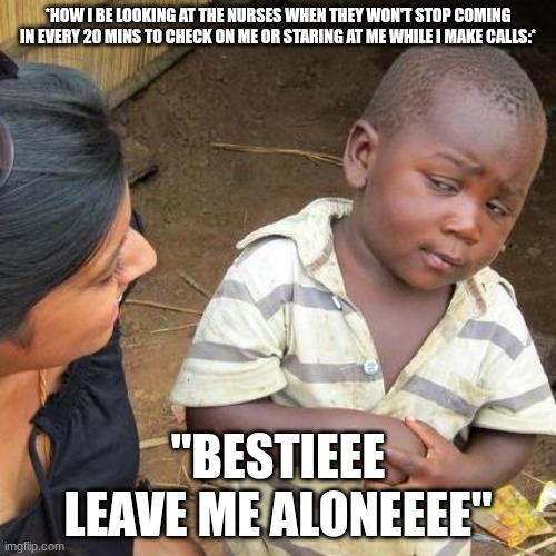 Third World Skeptical Kid | *HOW I BE LOOKING AT THE NURSES WHEN THEY WON'T STOP COMING IN EVERY 20 MINS TO CHECK ON ME OR STARING AT ME WHILE I MAKE CALLS:*; "BESTIEEE LEAVE ME ALONEEEE" | image tagged in memes,third world skeptical kid | made w/ Imgflip meme maker