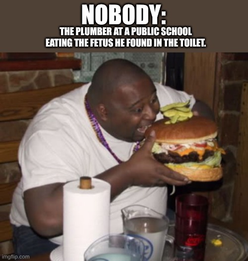 Is this dark humor. | NOBODY:; THE PLUMBER AT A PUBLIC SCHOOL EATING THE FETUS HE FOUND IN THE TOILET. | image tagged in fat guy eating burger | made w/ Imgflip meme maker