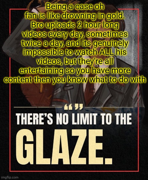 There’s no limit to the Glaze | Being a case oh fan is like drowning in gold. Bro uploads 2 hour long videos every day, sometimes twice a day, and its genuinely impossible to watch ALL his videos, but they're all entertaining so you have more content then you know what to do with | image tagged in there s no limit to the glaze | made w/ Imgflip meme maker