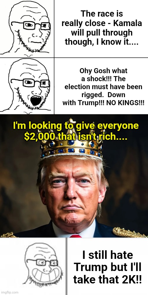 Can't wait to see how lefties spin this into something negative.... | The race is really close - Kamala will pull through though, I know it.... Ohy Gosh what a shock!!! The election must have been rigged.  Down with Trump!!! NO KINGS!!! I'm looking to give everyone $2,000 that isn't rich.... I still hate Trump but I'll take that 2K!! | image tagged in soyjak reaction,trump king,soy angry then happy | made w/ Imgflip meme maker