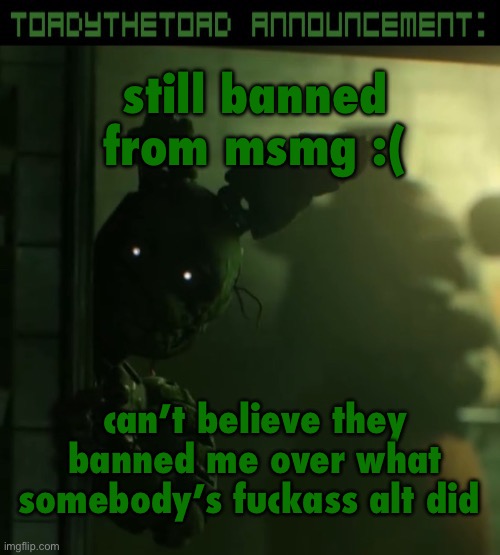 toady announcement template | still banned from msmg :(; can’t believe they banned me over what somebody’s fuckass alt did | image tagged in toady announcement template | made w/ Imgflip meme maker