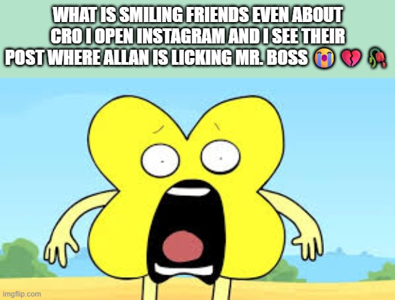 i need eye bleach | WHAT IS SMILING FRIENDS EVEN ABOUT CRO I OPEN INSTAGRAM AND I SEE THEIR POST WHERE ALLAN IS LICKING MR. BOSS 😭💔🥀 | image tagged in x shocked face | made w/ Imgflip meme maker