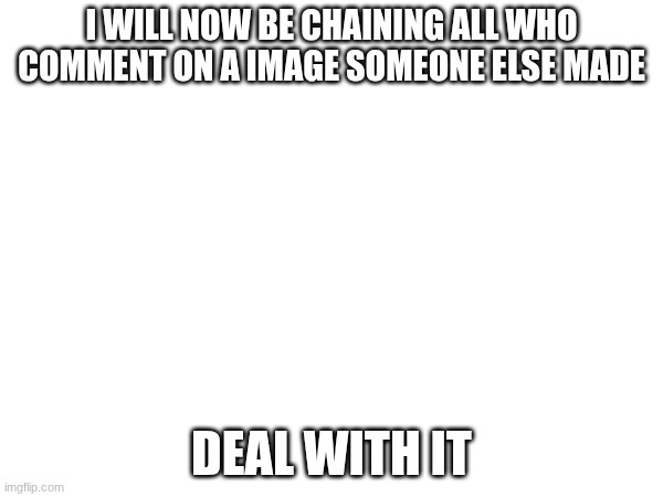 I WILL NOW BE CHAINING ALL WHO COMMENT ON A IMAGE SOMEONE ELSE MADE; DEAL WITH IT | made w/ Imgflip meme maker