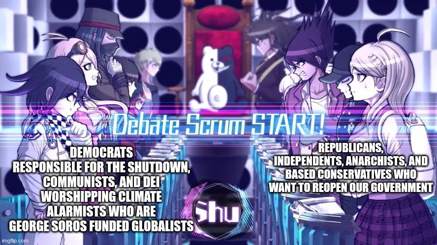 Debate scrum: Government shutdown edition! | DEMOCRATS RESPONSIBLE FOR THE SHUTDOWN, COMMUNISTS, AND DEI WORSHIPPING CLIMATE ALARMISTS WHO ARE GEORGE SOROS FUNDED GLOBALISTS; REPUBLICANS, INDEPENDENTS, ANARCHISTS, AND BASED CONSERVATIVES WHO WANT TO REOPEN OUR GOVERNMENT | image tagged in danganronpa v3 debate,government shutdown,democrats are responsible for shutdown | made w/ Imgflip meme maker
