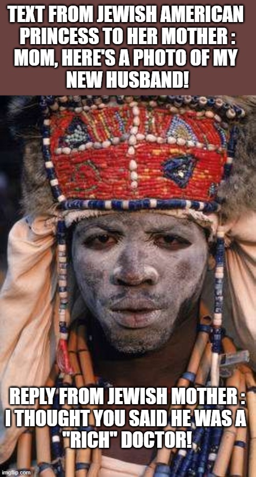 Witch or Rich? | TEXT FROM JEWISH AMERICAN 
PRINCESS TO HER MOTHER :


MOM, HERE'S A PHOTO OF MY 
NEW HUSBAND! REPLY FROM JEWISH MOTHER :
I THOUGHT YOU SAID HE WAS A 
"RICH" DOCTOR! | image tagged in witch doctor | made w/ Imgflip meme maker
