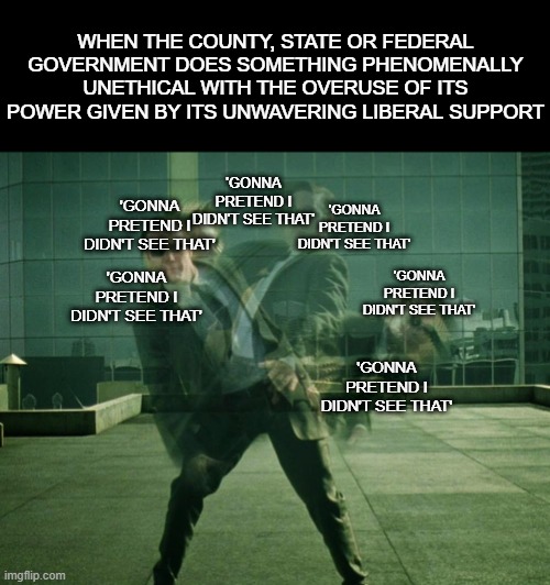 Avoiding  | WHEN THE COUNTY, STATE OR FEDERAL GOVERNMENT DOES SOMETHING PHENOMENALLY UNETHICAL WITH THE OVERUSE OF ITS POWER GIVEN BY ITS UNWAVERING LIBERAL SUPPORT; 'GONNA PRETEND I DIDN'T SEE THAT'; 'GONNA PRETEND I DIDN'T SEE THAT'; 'GONNA PRETEND I DIDN'T SEE THAT'; 'GONNA PRETEND I DIDN'T SEE THAT'; 'GONNA PRETEND I DIDN'T SEE THAT'; 'GONNA PRETEND I DIDN'T SEE THAT' | image tagged in avoiding | made w/ Imgflip meme maker