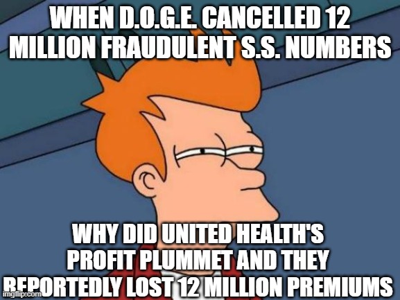 Futurama Fry Meme | WHEN D.O.G.E. CANCELLED 12 MILLION FRAUDULENT S.S. NUMBERS WHY DID UNITED HEALTH'S PROFIT PLUMMET AND THEY REPORTEDLY LOST 12 MILLION PREMIU | image tagged in memes,futurama fry | made w/ Imgflip meme maker