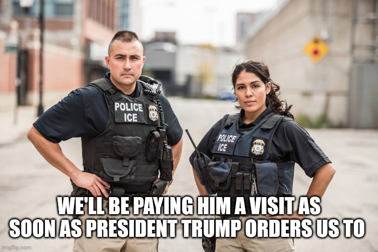 ICE Agents | WE'LL BE PAYING HIM A VISIT AS SOON AS PRESIDENT TRUMP ORDERS US TO | image tagged in ice agents | made w/ Imgflip meme maker