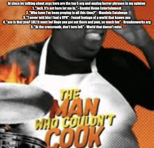 The man who couldn't cook | hi since Im talking about args here are the top 5 arg and analog horror phrases in my opinion 
1. "Jack. It's out here let me in." - Gemini Home Entertainment
2. "Who have I've been praying to all this time?" - Mandela Catalouge
3. "I never told him I had a VPN" - Found footage of a world that knows you
4. "ozo is that you? LOL! It must be! Hope you get out there and pwn, so much fun" - Brandonworks arg
5. "At the crossroads, don't turn left" - World that doesn't exist. | image tagged in the man who couldn't cook | made w/ Imgflip meme maker