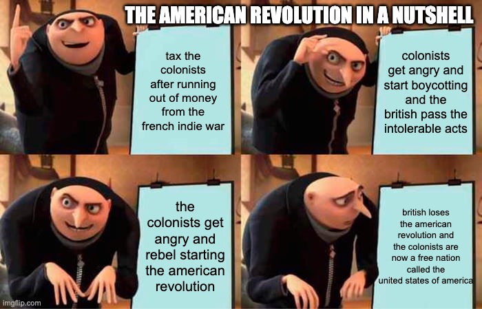 Gru's Plan Meme | THE AMERICAN REVOLUTION IN A NUTSHELL; tax the colonists after running out of money from the french indie war; colonists get angry and start boycotting and the british pass the intolerable acts; british loses the american revolution and the colonists are now a free nation called the united states of america; the colonists get angry and rebel starting the american revolution | image tagged in memes,gru's plan | made w/ Imgflip meme maker