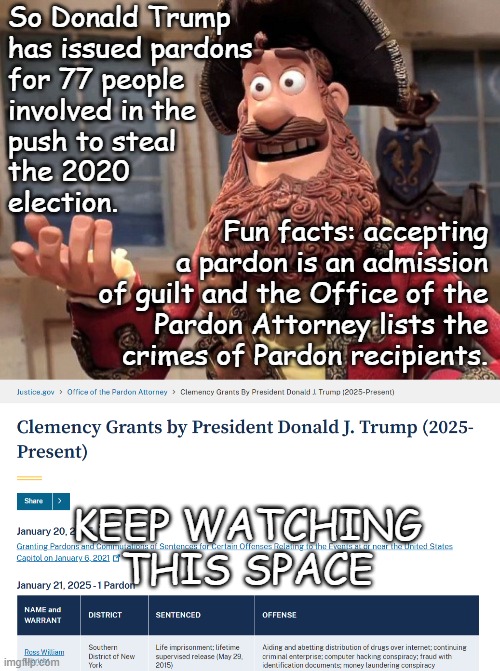 Not that it really matters; odds are they'll not be posted for fear of the truth being known. Hint: the Kraken was a no-show. | So Donald Trump
has issued pardons
for 77 people
involved in the
push to steal
the 2020
election. Fun facts: accepting
a pardon is an admission
of guilt and the Office of the
 Pardon Attorney lists the
crimes of Pardon recipients. KEEP WATCHING
THIS SPACE | image tagged in trump unfit unqualified dangerous,kingpin,crime boss,coup attempt,co-conspirators,wannabe dictator | made w/ Imgflip meme maker