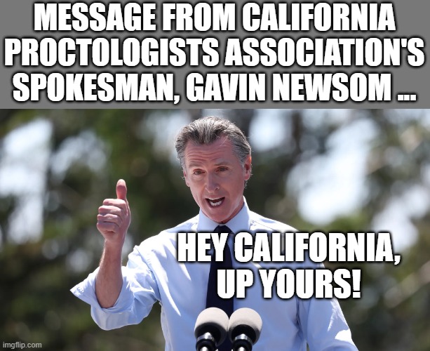 Message from Newsom's Ass | MESSAGE FROM CALIFORNIA PROCTOLOGISTS ASSOCIATION'S
SPOKESMAN, GAVIN NEWSOM ... HEY CALIFORNIA,
UP YOURS! | made w/ Imgflip meme maker