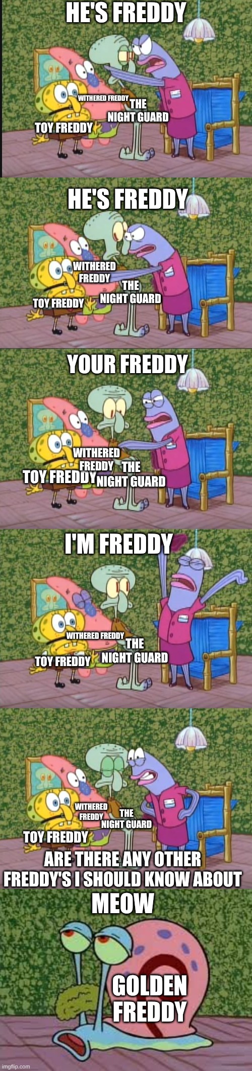 FNAF 2 Any Other Freddy's | HE'S FREDDY; WITHERED FREDDY; THE NIGHT GUARD; TOY FREDDY; HE'S FREDDY; WITHERED FREDDY; THE NIGHT GUARD; TOY FREDDY; YOUR FREDDY; THE NIGHT GUARD; WITHERED FREDDY; TOY FREDDY; I'M FREDDY; WITHERED FREDDY; THE NIGHT GUARD; TOY FREDDY; WITHERED FREDDY; THE NIGHT GUARD; TOY FREDDY; ARE THERE ANY OTHER FREDDY'S I SHOULD KNOW ABOUT; MEOW; GOLDEN FREDDY | image tagged in any other squidwards | made w/ Imgflip meme maker