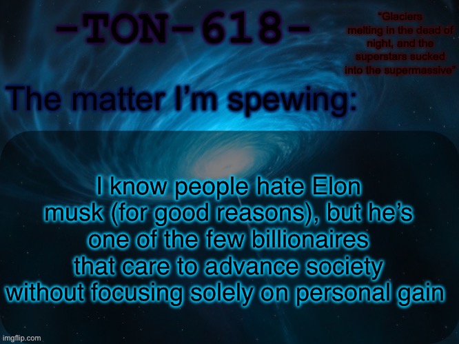 I don’t like him, mind you. But he’s very helpful to society | I know people hate Elon musk (for good reasons), but he’s one of the few billionaires that care to advance society without focusing solely on personal gain | image tagged in ton-618 announcement template | made w/ Imgflip meme maker