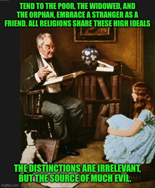 Rockwell | TEND TO THE POOR, THE WIDOWED, AND THE ORPHAN, EMBRACE A STRANGER AS A FRIEND. ALL RELIGIONS SHARE THESE HIGH IDEALS; THE DISTINCTIONS ARE IRRELEVANT, BUT THE SOURCE OF MUCH EVIL. | image tagged in rockwell | made w/ Imgflip meme maker