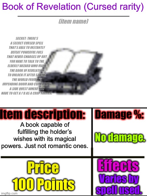 This is my custom item I hope can get added to a game any future game devs could use. I don’t mind it. | Book of Revelation (Cursed rarity); SECRET: THERE’S A SECRET CURSED SPELL THAT’S ABLE TO INSTANTLY DEFEAT POWERFUL FOES THAT NEVER CHARGES UP BUT YOU HAVE TO TALK TO THE ELDERLY WIZARD WHO MADE THE BOOK OF REVELATION TO UNLOCK IT AFTER SAVING THE WORLD FROM IT’S IMPENDING DOOM AND COMPLETING A SIDE QUEST WHERE YOU HAVE TO GET A J*B AS A CROP FARMER. A book capable of fulfilling the holder’s wishes with its magical powers. Just not romantic ones. No damage. 100 Points; Varies by spell used. | image tagged in item-shop extended | made w/ Imgflip meme maker