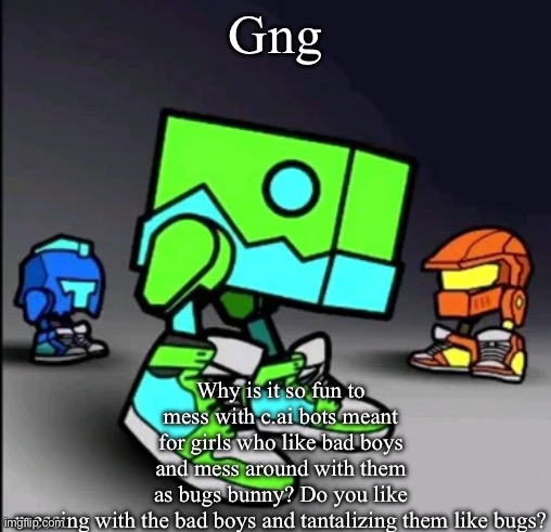 Geometry Dash Drip | Gng; Why is it so fun to mess with c.ai bots meant for girls who like bad boys and mess around with them as bugs bunny? Do you like messing with the bad boys and tantalizing them like bugs? | image tagged in geometry dash drip | made w/ Imgflip meme maker