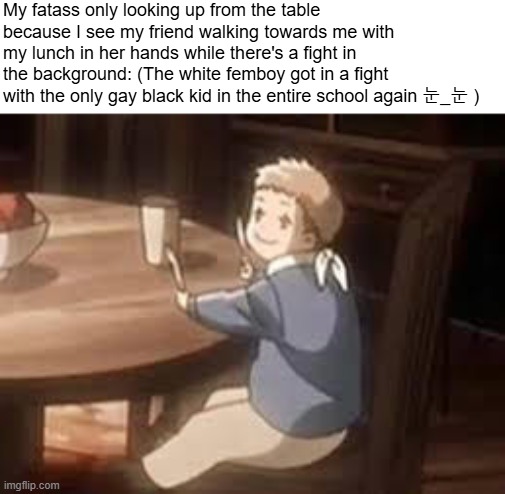 I hate it here | My fatass only looking up from the table because I see my friend walking towards me with my lunch in her hands while there's a fight in the background: (The white femboy got in a fight with the only gay black kid in the entire school again 눈_눈 ) | image tagged in aot,snk,shingeki no kyojin,attack on titan,anime,school | made w/ Imgflip meme maker