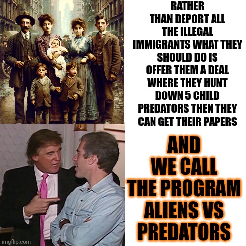 Aliens VS Predators | RATHER THAN DEPORT ALL THE ILLEGAL IMMIGRANTS WHAT THEY SHOULD DO IS OFFER THEM A DEAL WHERE THEY HUNT DOWN 5 CHILD PREDATORS THEN THEY CAN GET THEIR PAPERS; AND WE CALL THE PROGRAM

ALIENS VS PREDATORS | image tagged in memes,drake hotline bling,trump is a convicted felon,trump lies,maga,predators | made w/ Imgflip meme maker