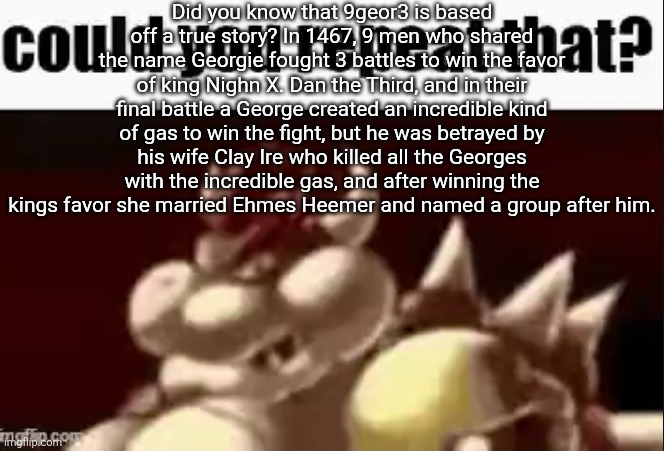 woooooooaaaaaaaahhhhhhhhooooooo story of *slap* GRAHAHAHAH! | Did you know that 9geor3 is based off a true story? In 1467, 9 men who shared the name Georgie fought 3 battles to win the favor of king Nighn X. Dan the Third, and in their final battle a George created an incredible kind of gas to win the fight, but he was betrayed by his wife Clay Ire who killed all the Georges with the incredible gas, and after winning the kings favor she married Ehmes Heemer and named a group after him. | image tagged in could you repeat that | made w/ Imgflip meme maker