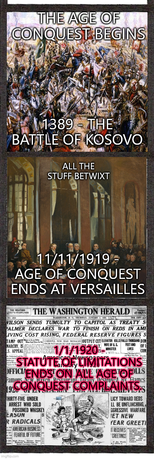 veterans day | THE AGE OF CONQUEST BEGINS; ALL THE STUFF BETWIXT; 1389 - THE BATTLE OF KOSOVO; 11/11/1919 - AGE OF CONQUEST ENDS AT VERSAILLES; 1/1/1920 - STATUTE OF LIMITATIONS ENDS ON ALL AGE OF CONQUEST COMPLAINTS. | image tagged in ww1,ww2,ww3,thanksgiving,veterans day | made w/ Imgflip meme maker