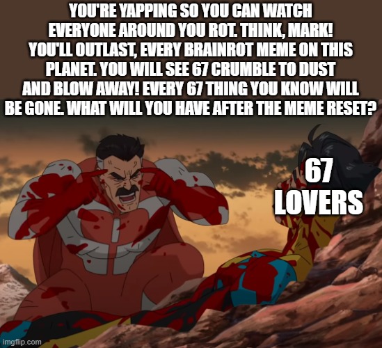 THINK!!!!!!!! | YOU'RE YAPPING SO YOU CAN WATCH EVERYONE AROUND YOU ROT. THINK, MARK! YOU'LL OUTLAST, EVERY BRAINROT MEME ON THIS PLANET. YOU WILL SEE 67 CRUMBLE TO DUST AND BLOW AWAY! EVERY 67 THING YOU KNOW WILL BE GONE. WHAT WILL YOU HAVE AFTER THE MEME RESET? 67 LOVERS | image tagged in think mark think,funny,fun,stop 67,memes | made w/ Imgflip meme maker