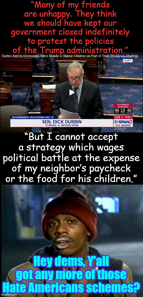 Durbin admitted Schumer’s strategy was to starve children. | “Many of my friends are unhappy. They think we should have kept our government closed indefinitely to protest the policies of the Trump administration,”; “But I cannot accept a strategy which wages political battle at the expense of my neighbor’s paycheck or the food for his children.”; Hey dems, Y'all got any more of those Hate Americans schemes? | image tagged in durbin,admits,dem shutdown strategy,starve children | made w/ Imgflip meme maker