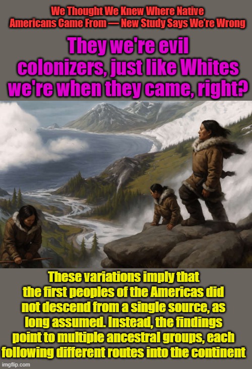 Native American is an ignorant term just like African American is an ignorant term Made up by Ignorant LIBs to stir up hate. | We Thought We Knew Where Native Americans Came From — New Study Says We’re Wrong; They we're evil colonizers, just like Whites we're when they came, right? These variations imply that the first peoples of the Americas did not descend from a single source, as long assumed. Instead, the findings point to multiple ancestral groups, each following different routes into the continent | made w/ Imgflip meme maker