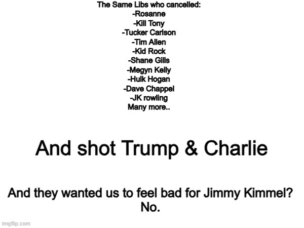 Nope. | The Same Libs who cancelled:
-Rosanne
-Kill Tony
-Tucker Carlson
-Tim Allen
-Kid Rock
-Shane Gills
-Megyn Kelly
-Hulk Hogan
-Dave Chappel
-JK rowling
Many more.. And shot Trump & Charlie; And they wanted us to feel bad for Jimmy Kimmel?
No. | image tagged in memes,funny,politics,political meme,true,jimmy kimmel | made w/ Imgflip meme maker