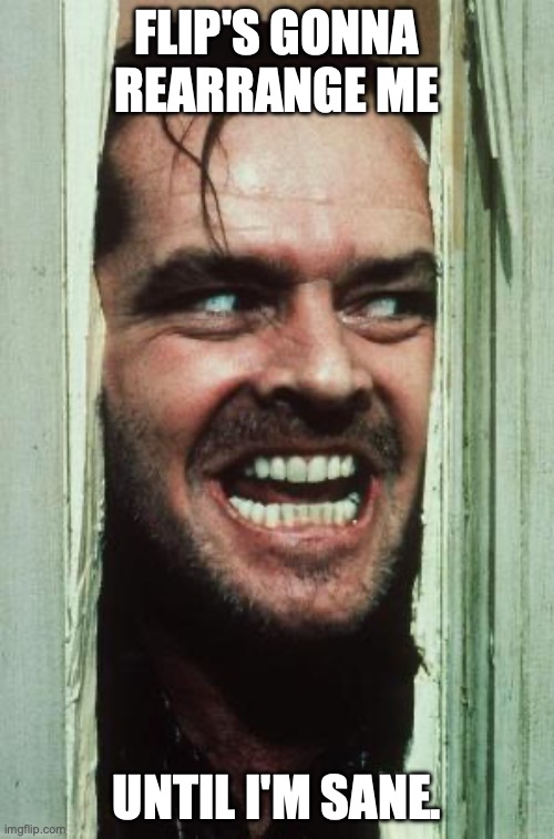 Here's Johnny | FLIP'S GONNA REARRANGE ME; UNTIL I'M SANE. | image tagged in memes,here's johnny | made w/ Imgflip meme maker