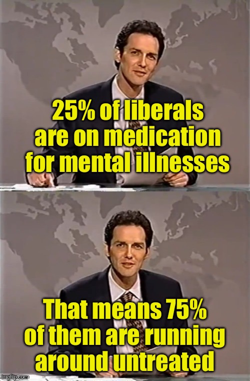 Kinda scary | 25% of liberals are on medication for mental illnesses; That means 75% of them are running around untreated | image tagged in weekend update with norm,liberals,mental illness | made w/ Imgflip meme maker