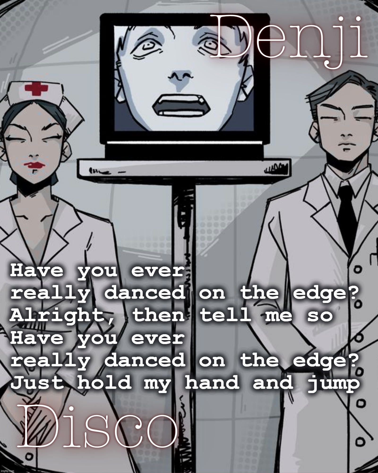 pretty song | Have you ever really danced on the edge?
Alright, then tell me so
Have you ever really danced on the edge?
Just hold my hand and jump | image tagged in disco and denji shared temp | made w/ Imgflip meme maker