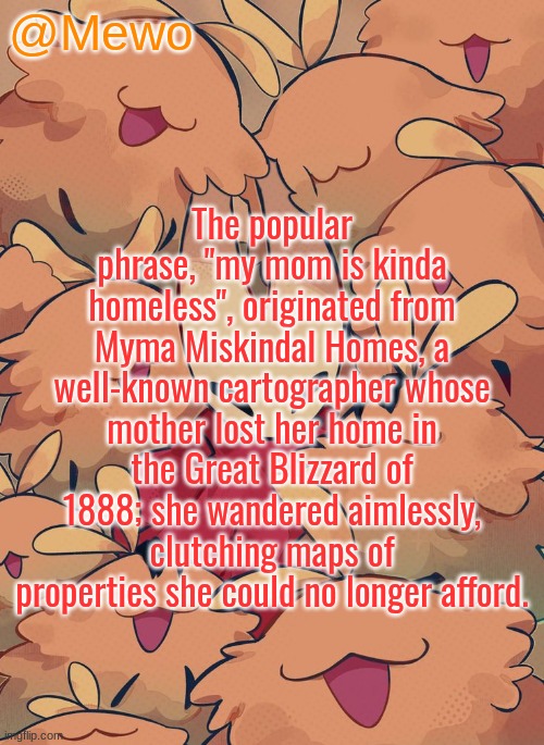 Mewo silksong announcement temp | The popular phrase, "my mom is kinda homeless", originated from Myma Miskindal Homes, a well-known cartographer whose mother lost her home in the Great Blizzard of 1888; she wandered aimlessly, clutching maps of properties she could no longer afford. | image tagged in mewo silksong announcement temp | made w/ Imgflip meme maker