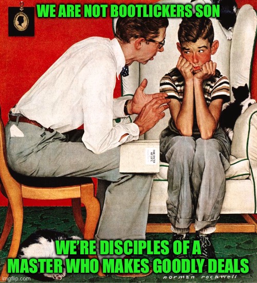 Rockwell | WE ARE NOT BOOTLICKERS SON; WE’RE DISCIPLES OF A MASTER WHO MAKES GOODLY DEALS | image tagged in rockwell | made w/ Imgflip meme maker