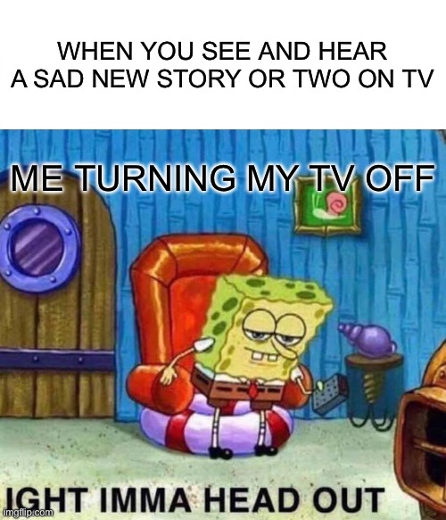 Turning the TV off never I see and hear sad news stories on T | WHEN YOU SEE AND HEAR A SAD NEW STORY OR TWO ON TV; ME TURNING MY TV OFF | image tagged in spongebob ight imma head out,spongebob,imma head out,tv,life,spongebob squarepants | made w/ Imgflip meme maker