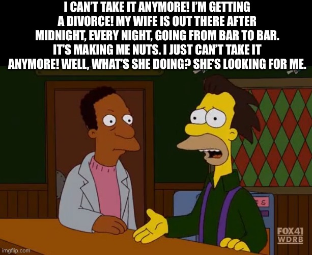 Carl and Lenny | I CAN’T TAKE IT ANYMORE! I’M GETTING A DIVORCE! MY WIFE IS OUT THERE AFTER MIDNIGHT, EVERY NIGHT, GOING FROM BAR TO BAR. IT’S MAKING ME NUTS. I JUST CAN’T TAKE IT ANYMORE! WELL, WHAT’S SHE DOING? SHE’S LOOKING FOR ME. | image tagged in carl and lenny | made w/ Imgflip meme maker