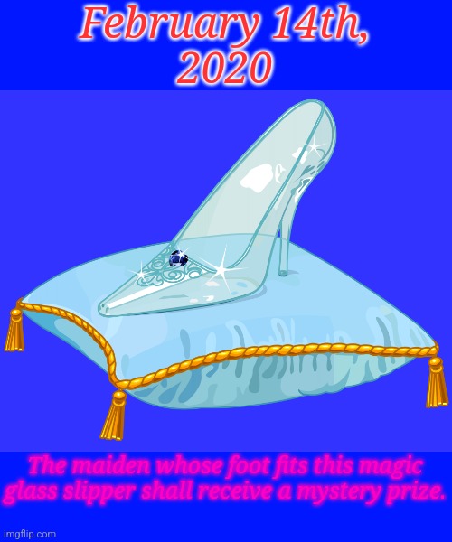 Glass slipper | February 14th,
2020; The maiden whose foot fits this magic glass slipper shall receive a mystery prize. | image tagged in glass slipper | made w/ Imgflip meme maker