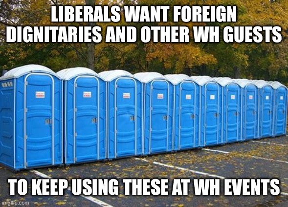 Porta Potties | LIBERALS WANT FOREIGN DIGNITARIES AND OTHER WH GUESTS TO KEEP USING THESE AT WH EVENTS | image tagged in porta potties | made w/ Imgflip meme maker