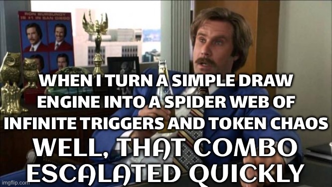 WHEN I REALIZED REQUIEM MONOLITH TURNS INTO A DRAW ENGINE AND A LETHAL COMBO MACHINE | WHEN I TURN A SIMPLE DRAW ENGINE INTO A SPIDER WEB OF INFINITE TRIGGERS AND TOKEN CHAOS; WELL, THAT COMBO ESCALATED QUICKLY | image tagged in ron burgundy,gaming,warframe,monolith,videogames,games | made w/ Imgflip meme maker