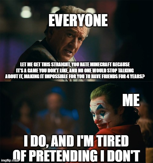 i'm tired of hiding the reason i hate minecraft | EVERYONE; LET ME GET THIS STRAIGHT, YOU HATE MINECRAFT BECAUSE IT'S A GAME YOU DON'T LIKE, AND NO ONE WOULD STOP TALKING ABOUT IT, MAKING IT IMPOSSIBLE FOR YOU TO HAVE FRIENDS FOR 4 YEARS? ME; I DO, AND I'M TIRED OF PRETENDING I DON'T | image tagged in i'm tired of pretending it's not,gaming,friends,society,people,video games | made w/ Imgflip meme maker