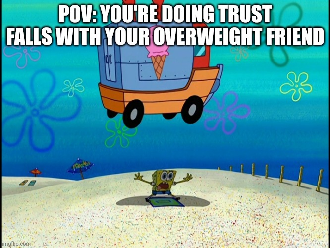 Heheh | POV: YOU'RE DOING TRUST FALLS WITH YOUR OVERWEIGHT FRIEND | image tagged in spongebob squashed by ice cream truck | made w/ Imgflip meme maker