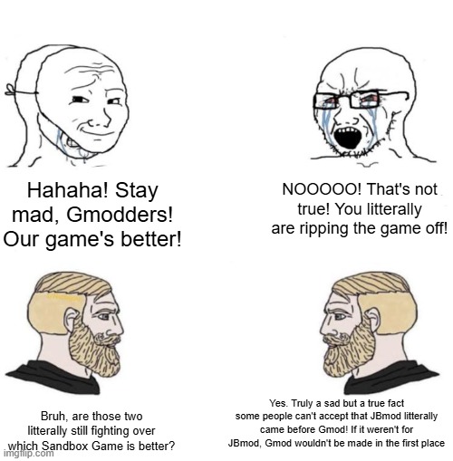 Please stop the JBmod Vs. Gmod Debate! Both are equally good! | Hahaha! Stay mad, Gmodders! Our game's better! NOOOOO! That's not true! You litterally are ripping the game off! Yes. Truly a sad but a true fact some people can't accept that JBmod litterally came before Gmod! If it weren't for JBmod, Gmod wouldn't be made in the first place; Bruh, are those two litterally still fighting over which Sandbox Game is better? | image tagged in chad we know,gmod,jbmod | made w/ Imgflip meme maker