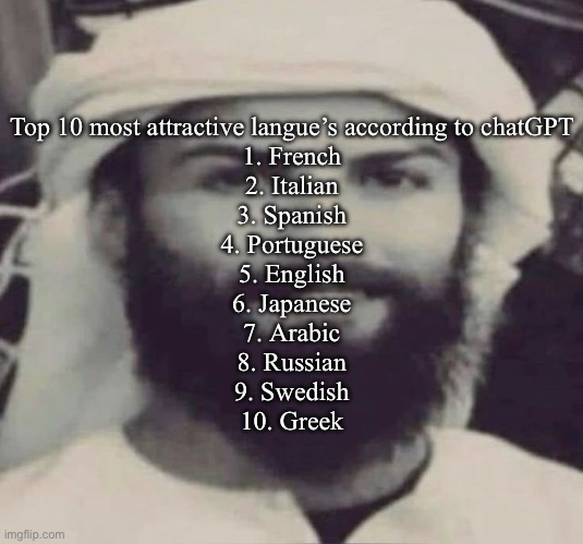 Muslimano Ronaldo | Top 10 most attractive langue’s according to chatGPT
1. French
2. Italian
3. Spanish
4. Portuguese
5. English
6. Japanese
7. Arabic
8. Russian
9. Swedish
10. Greek | image tagged in muslimano ronaldo | made w/ Imgflip meme maker