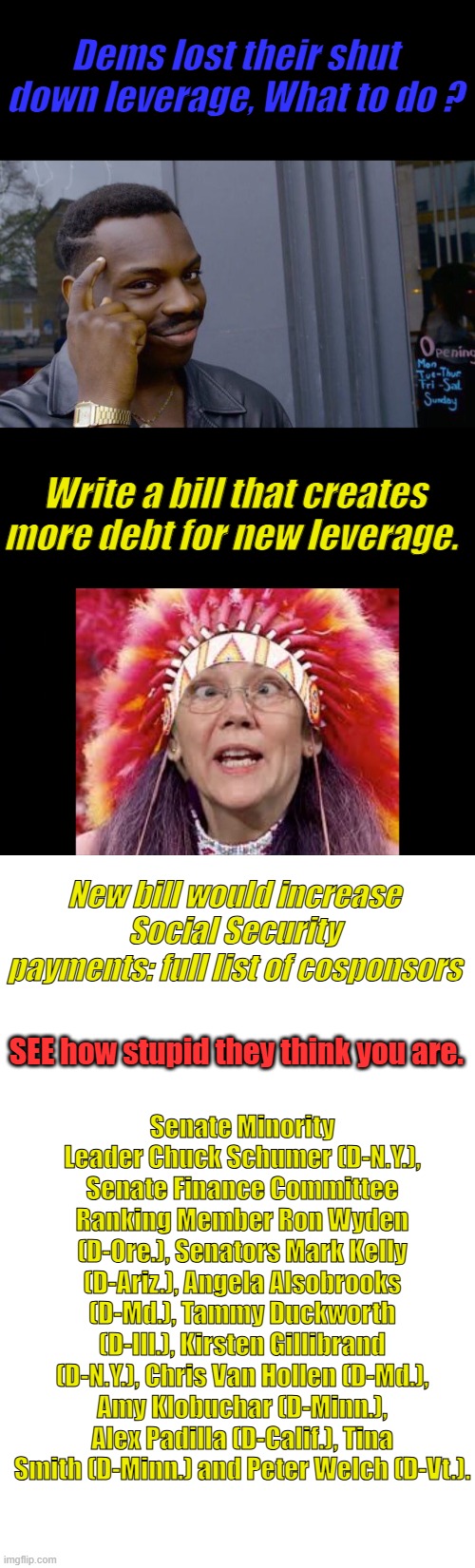 Their just pathetic. | Dems lost their shut down leverage, What to do ? Write a bill that creates more debt for new leverage. New bill would increase Social Security payments: full list of cosponsors; SEE how stupid they think you are. Senate Minority Leader Chuck Schumer (D-N.Y.), Senate Finance Committee Ranking Member Ron Wyden (D-Ore.), Senators Mark Kelly (D-Ariz.), Angela Alsobrooks (D-Md.), Tammy Duckworth (D-Ill.), Kirsten Gillibrand (D-N.Y.), Chris Van Hollen (D-Md.), Amy Klobuchar (D-Minn.), Alex Padilla (D-Calif.), Tina Smith (D-Minn.) and Peter Welch (D-Vt.). | image tagged in memes,roll safe think about it,blank white template | made w/ Imgflip meme maker