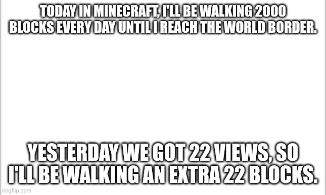 Day 3. 2022 blocks. | TODAY IN MINECRAFT, I'LL BE WALKING 2000 BLOCKS EVERY DAY UNTIL I REACH THE WORLD BORDER. YESTERDAY WE GOT 22 VIEWS, SO I'LL BE WALKING AN EXTRA 22 BLOCKS. | image tagged in white background,minecraft,walking,border | made w/ Imgflip meme maker
